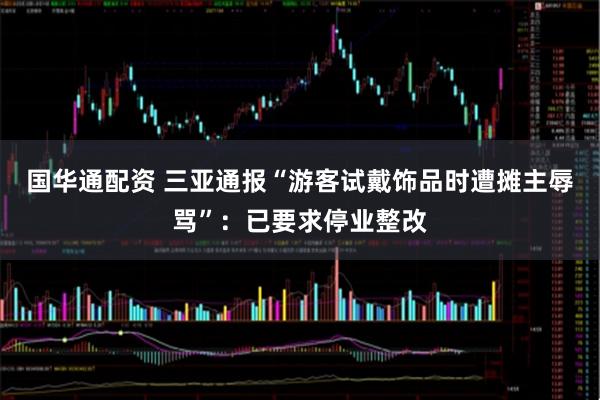 国华通配资 三亚通报“游客试戴饰品时遭摊主辱骂”：已要求停业整改