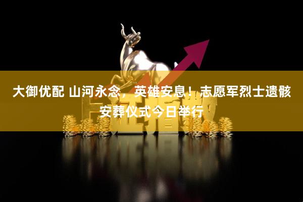 大御优配 山河永念，英雄安息！志愿军烈士遗骸安葬仪式今日举行