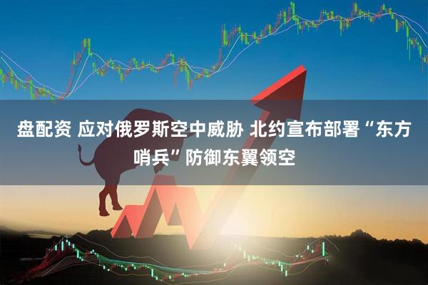 盘配资 应对俄罗斯空中威胁 北约宣布部署“东方哨兵”防御东翼领空