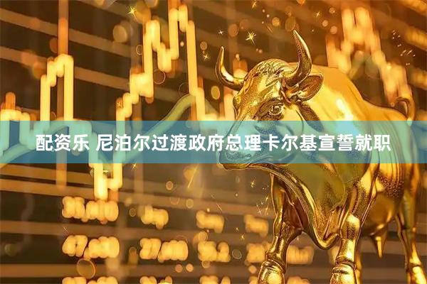 配资乐 尼泊尔过渡政府总理卡尔基宣誓就职