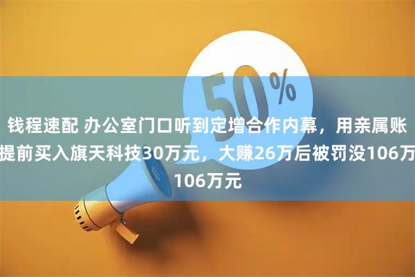 钱程速配 办公室门口听到定增合作内幕，用亲属账户提前买入旗天科技30万元，大赚26万后被罚没106万元