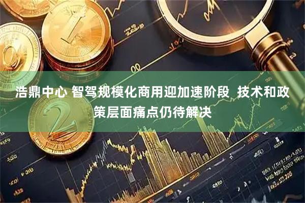 浩鼎中心 智驾规模化商用迎加速阶段  技术和政策层面痛点仍待解决