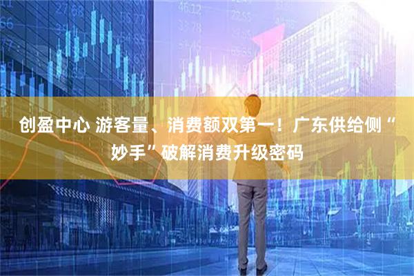创盈中心 游客量、消费额双第一！广东供给侧“妙手”破解消费升级密码