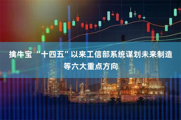 擒牛宝 “十四五”以来工信部系统谋划未来制造等六大重点方向