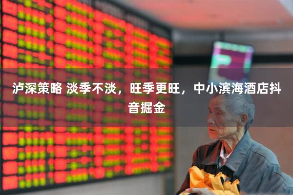 泸深策略 淡季不淡，旺季更旺，中小滨海酒店抖音掘金