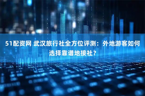 51配资网 武汉旅行社全方位评测：外地游客如何选择靠谱地接社？
