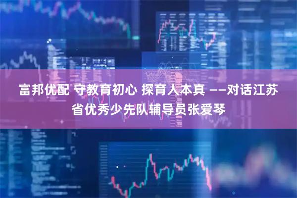 富邦优配 守教育初心 探育人本真 ——对话江苏省优秀少先队辅导员张爱琴