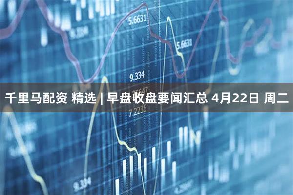 千里马配资 精选 | 早盘收盘要闻汇总 4月22日 周二