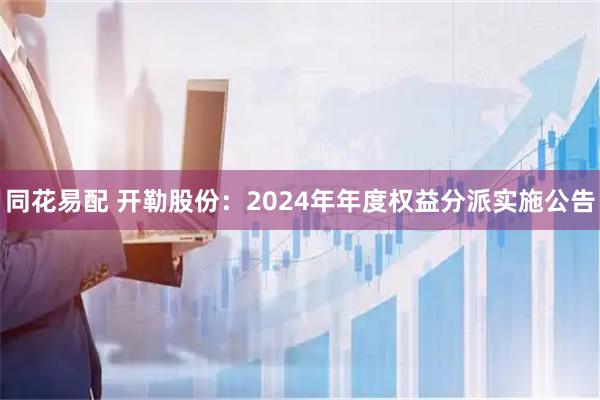 同花易配 开勒股份：2024年年度权益分派实施公告