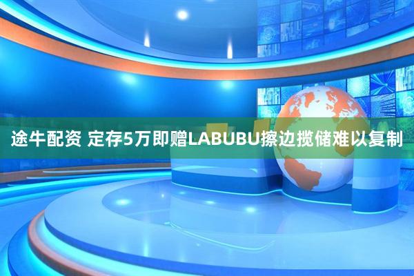 途牛配资 定存5万即赠LABUBU擦边揽储难以复制