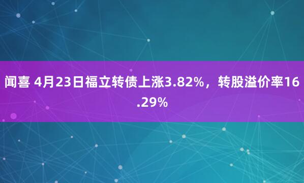 闻喜 4月23日福立转债上涨3.82%，转股溢价率16.29%