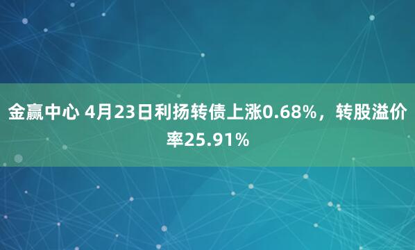 金赢中心 4月23日利扬转债上涨0.68%，转股溢价率25.91%