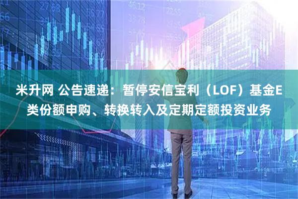 米升网 公告速递：暂停安信宝利（LOF）基金E类份额申购、转换转入及定期定额投资业务