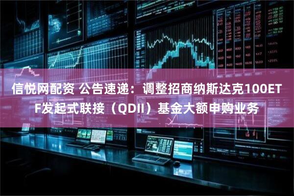 信悦网配资 公告速递：调整招商纳斯达克100ETF发起式联接（QDII）基金大额申购业务