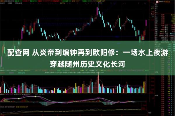 配查网 从炎帝到编钟再到欧阳修：一场水上夜游穿越随州历史文化长河