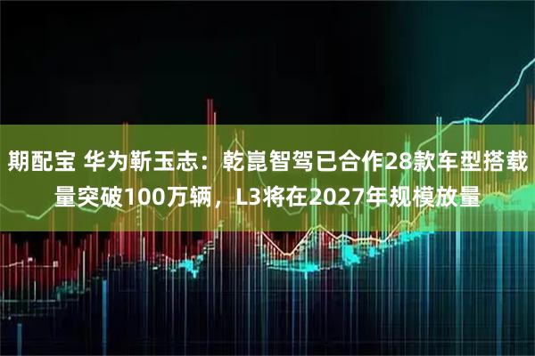 期配宝 华为靳玉志：乾崑智驾已合作28款车型搭载量突破100万辆，L3将在2027年规模放量