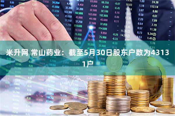 米升网 常山药业：截至5月30日股东户数为43131户