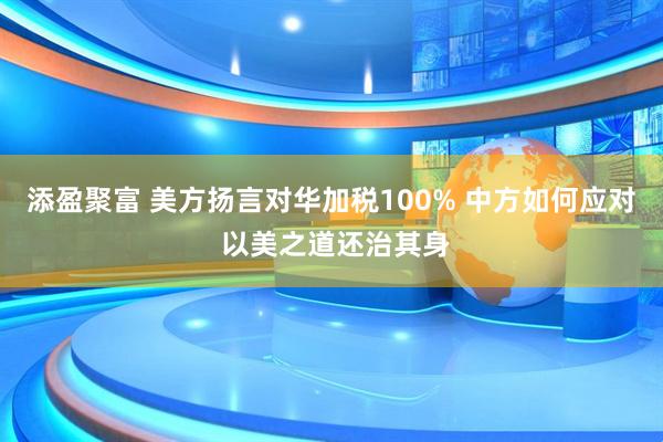 添盈聚富 美方扬言对华加税100% 中方如何应对 以美之道还治其身