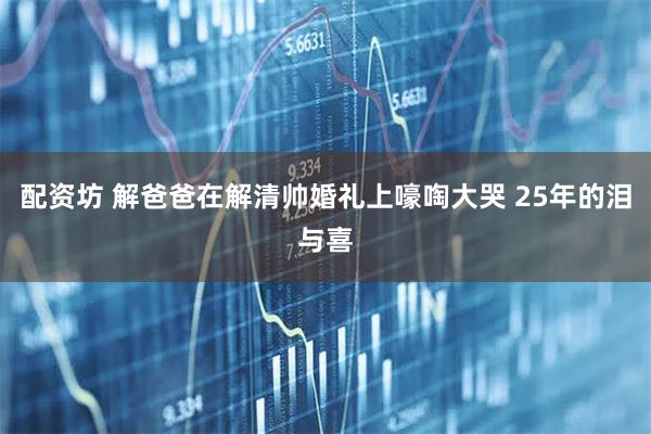 配资坊 解爸爸在解清帅婚礼上嚎啕大哭 25年的泪与喜