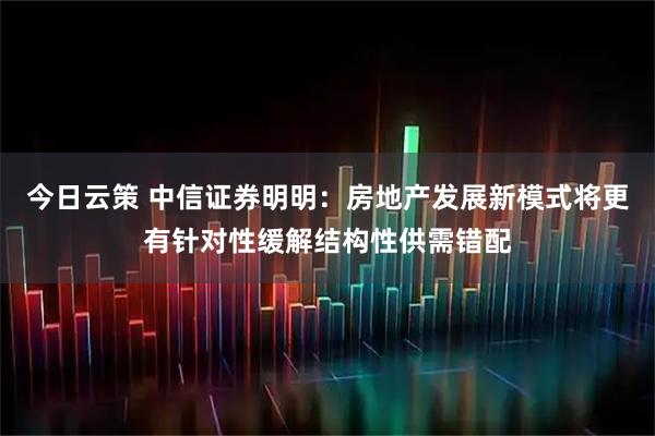 今日云策 中信证券明明：房地产发展新模式将更有针对性缓解结构性供需错配