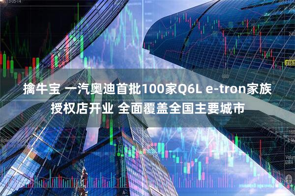 擒牛宝 一汽奥迪首批100家Q6L e-tron家族授权店开业 全面覆盖全国主要城市