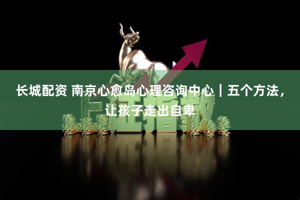 长城配资 南京心愈岛心理咨询中心｜五个方法，让孩子走出自卑