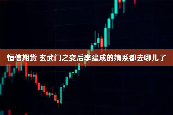 恒信期货 玄武门之变后李建成的嫡系都去哪儿了