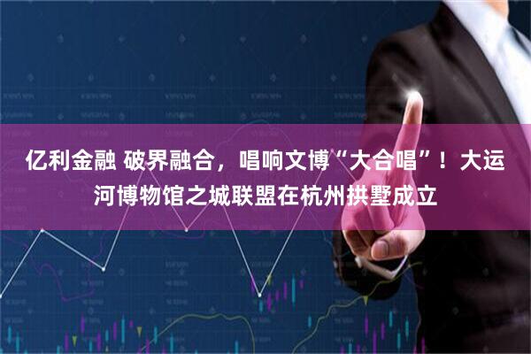 亿利金融 破界融合，唱响文博“大合唱”！大运河博物馆之城联盟在杭州拱墅成立