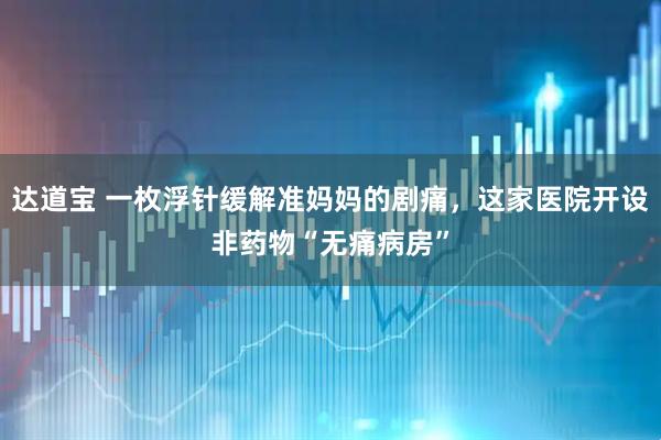 达道宝 一枚浮针缓解准妈妈的剧痛，这家医院开设非药物“无痛病房”