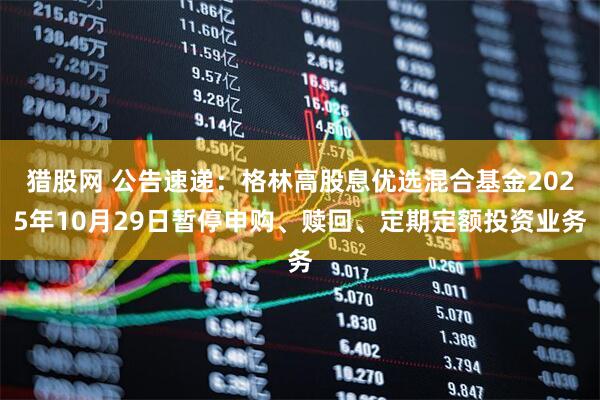 猎股网 公告速递：格林高股息优选混合基金2025年10月29日暂停申购、赎回、定期定额投资业务