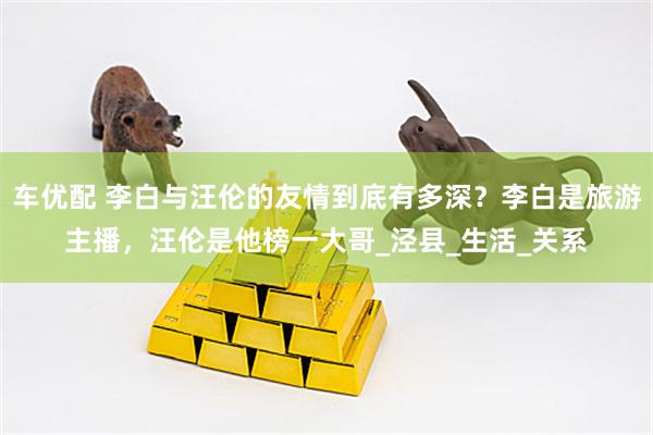 车优配 李白与汪伦的友情到底有多深？李白是旅游主播，汪伦是他榜一大哥_泾县_生活_关系