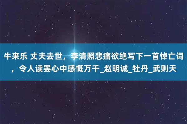 牛来乐 丈夫去世，李清照悲痛欲绝写下一首悼亡词，令人读罢心中感慨万千_赵明诚_牡丹_武则天